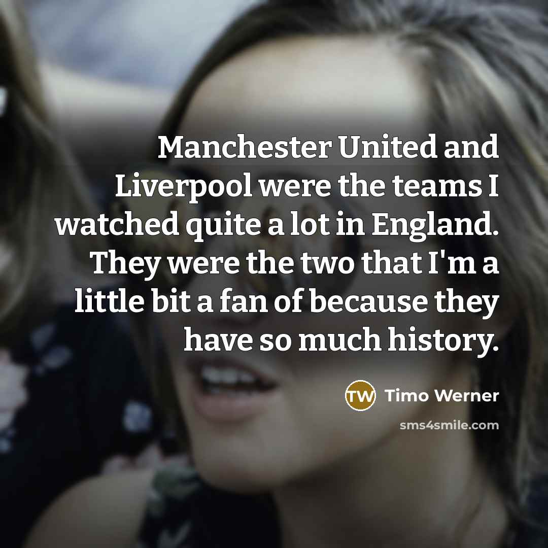 “Manchester United and Liverpool were the teams I watched quite a lot in England. They were the two that I'm a little bit a fan of because they have so much history.” quote by Timo Werner