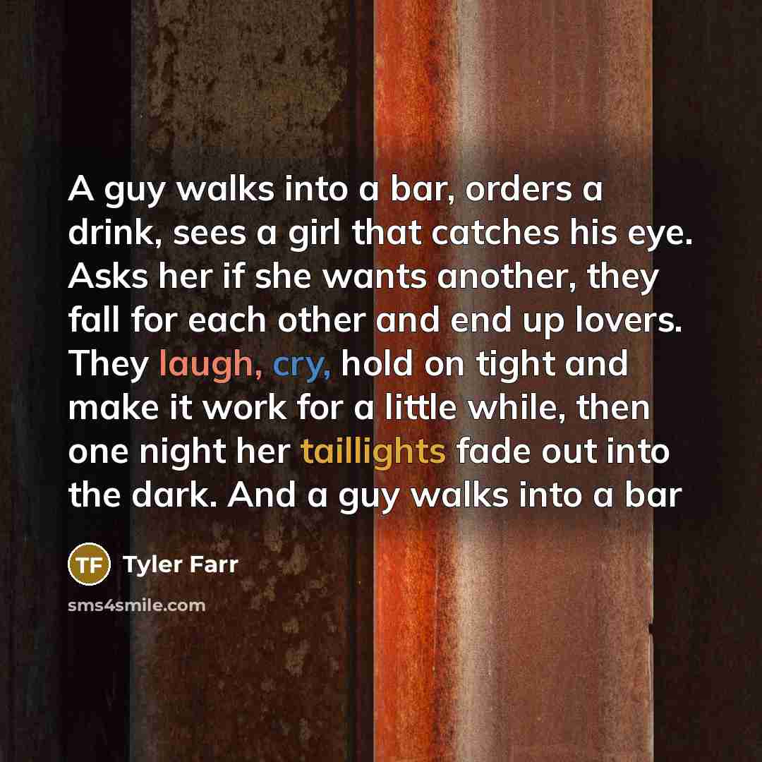 “A guy walks into a bar, orders a drink, sees a girl that catches his eye. Asks her if she wants another, they fall for each other and end up lovers. They laugh, cry, hold on tight and make it work for a little while, then one night her taillights fade out into the dark. And a guy walks into a bar” quote by Tyler Farr
