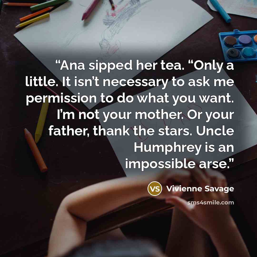 “Ana sipped her tea. “Only a little. It isn’t necessary to ask me permission to do what you want. I’m not your mother. Or your father, thank the stars. Uncle Humphrey is an impossible arse.” quote by Vivienne Savage