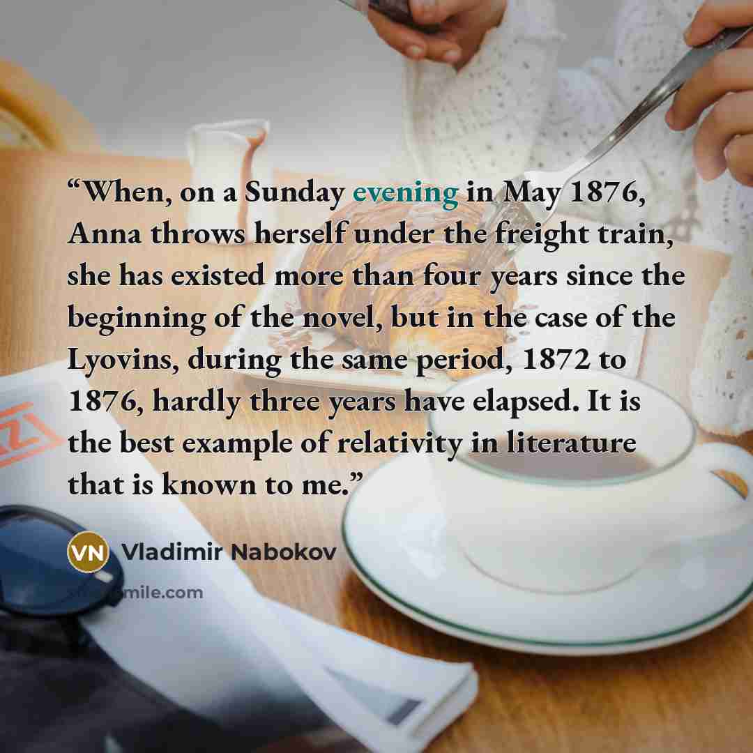“When, on a Sunday evening in May 1876, Anna throws herself under the freight train, she has existed more than four years since the beginning of the novel, but in the case of the Lyovins, during the same period, 1872 to 1876, hardly three years have elapsed. It is the best example of relativity in…” quote by Vladimir Nabokov