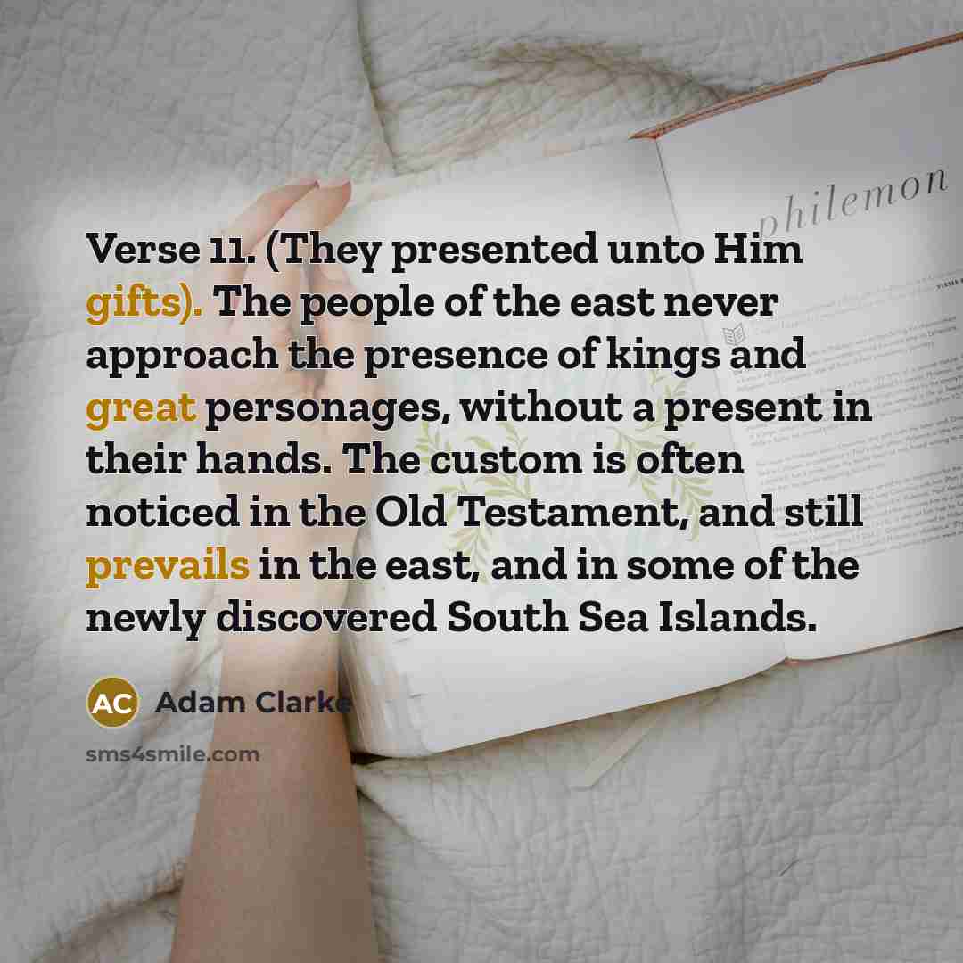 “Verse 11. (They presented unto Him gifts). The people of the east never approach the presence of kings and great personages, without a present in their hands. The custom is often noticed in the Old Testament, and still prevails in the east, and in some of the newly discovered South Sea Islands.” quote by Adam Clarke