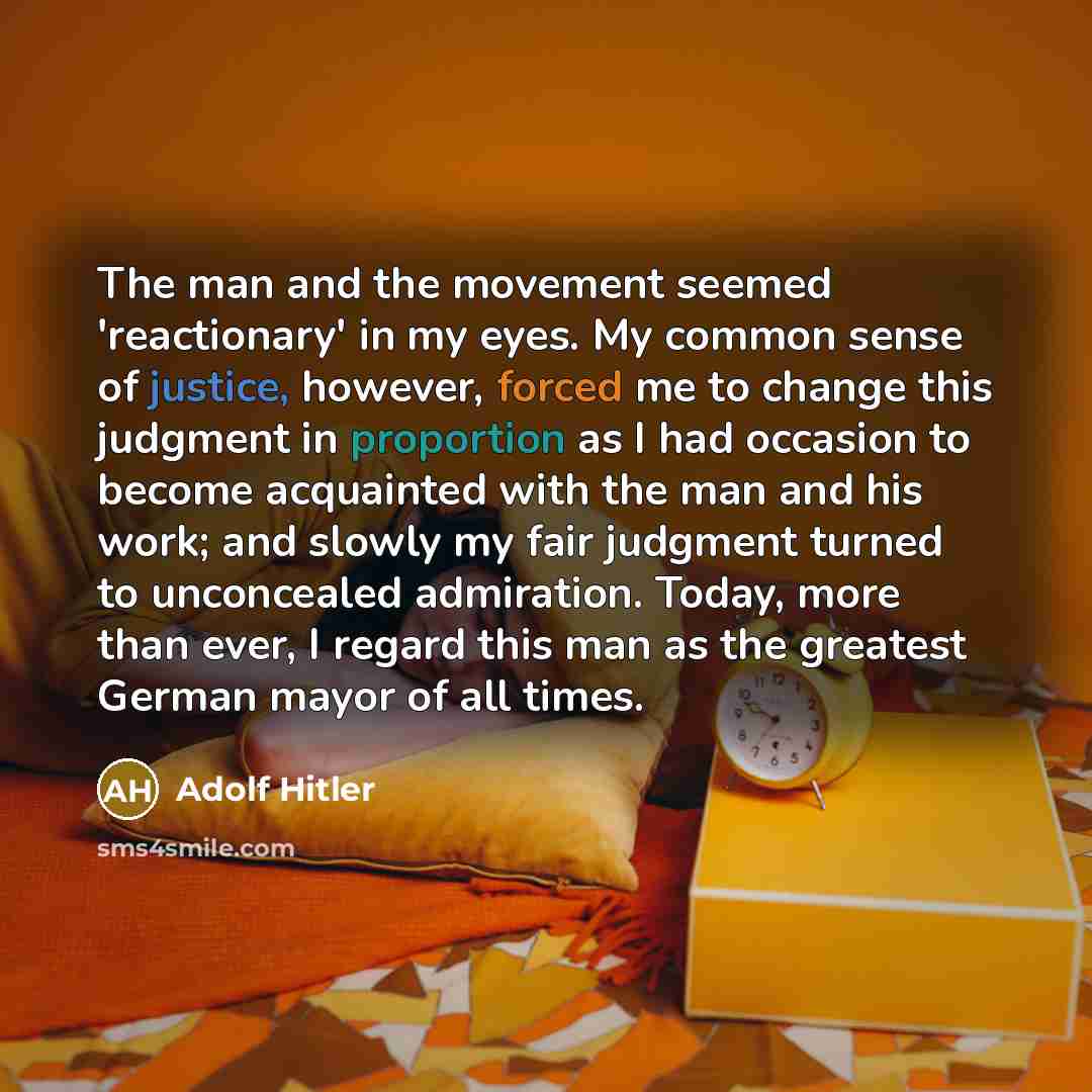 “The man and the movement seemed 'reactionary' in my eyes. My common sense of justice, however, forced me to change this judgment in proportion as I had occasion to become acquainted with the man and his work; and slowly my fair judgment turned to unconcealed admiration. Today, more than ever, I…” quote by Adolf Hitler