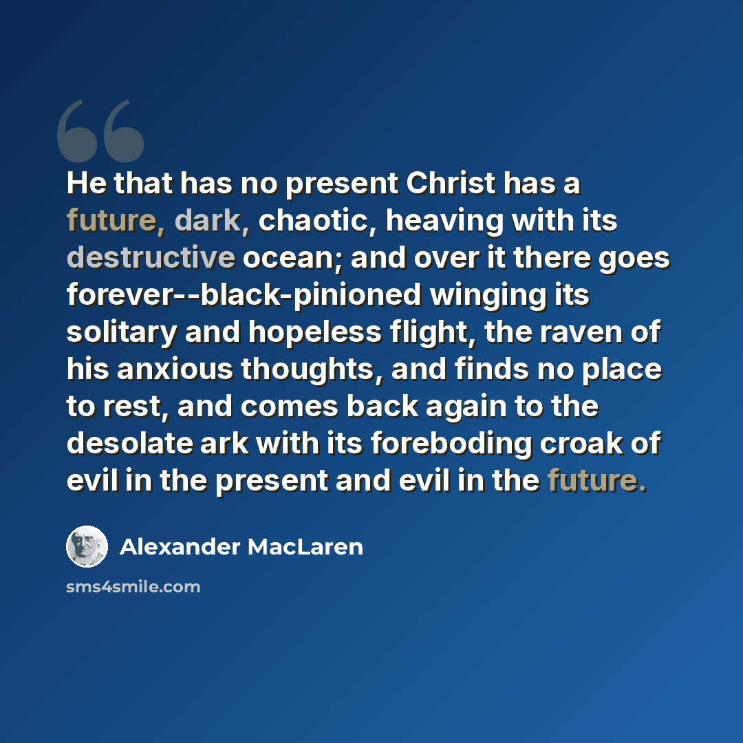 “He that has no present Christ has a future, dark, chaotic, heaving with its destructive ocean; and over it there goes forever--black-pinioned winging its solitary and hopeless flight, the raven of his anxious thoughts, and finds no place to rest, and comes back again to the desolate ark with its…” quote by Alexander MacLaren