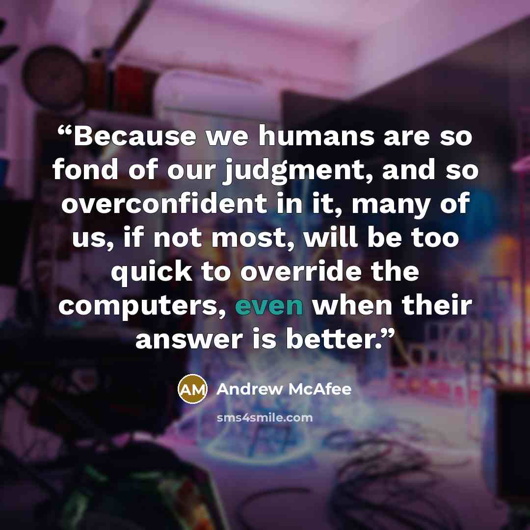 “Because we humans are so fond of our judgment, and so overconfident in it, many of us, if not most, will be too quick to override the computers, even when their answer is better.” quote by Andrew McAfee