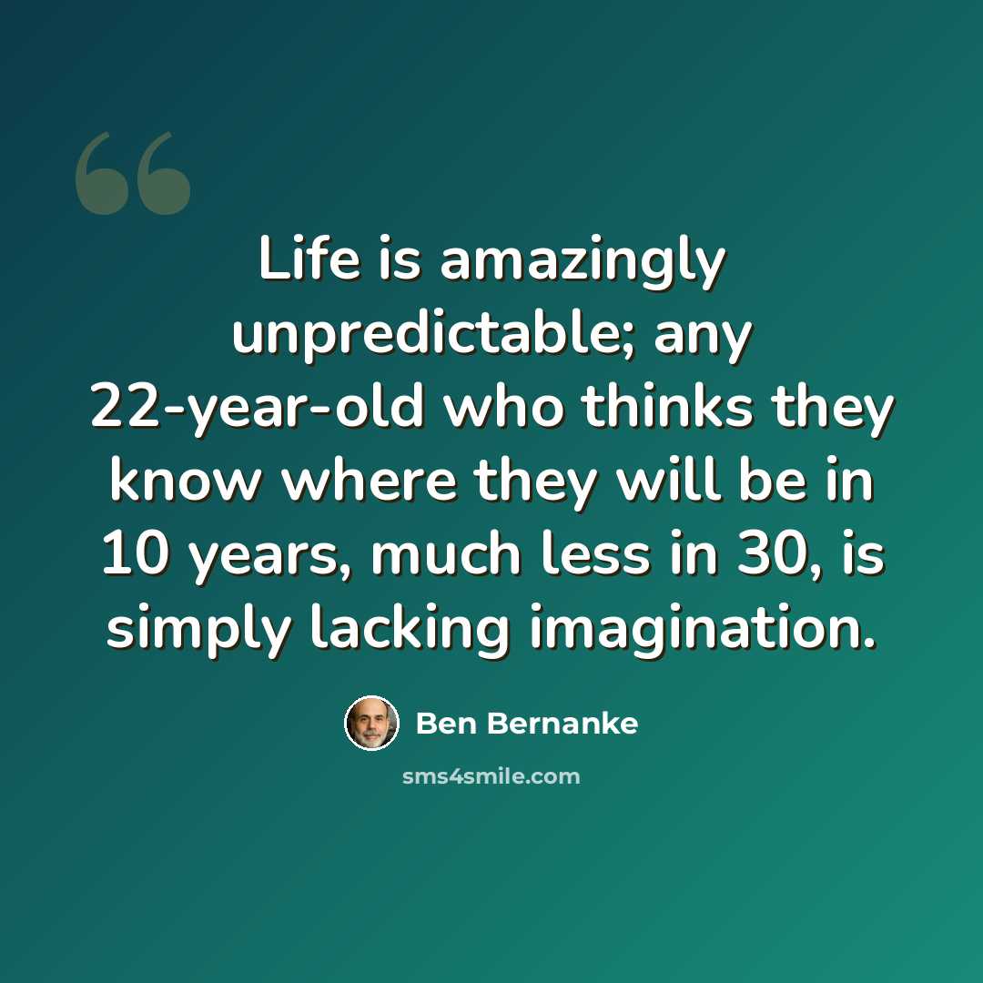“Life is amazingly unpredictable; any 22-year-old who thinks they know where they will be in 10 years, much less in 30, is simply lacking imagination.” quote by Ben Bernanke