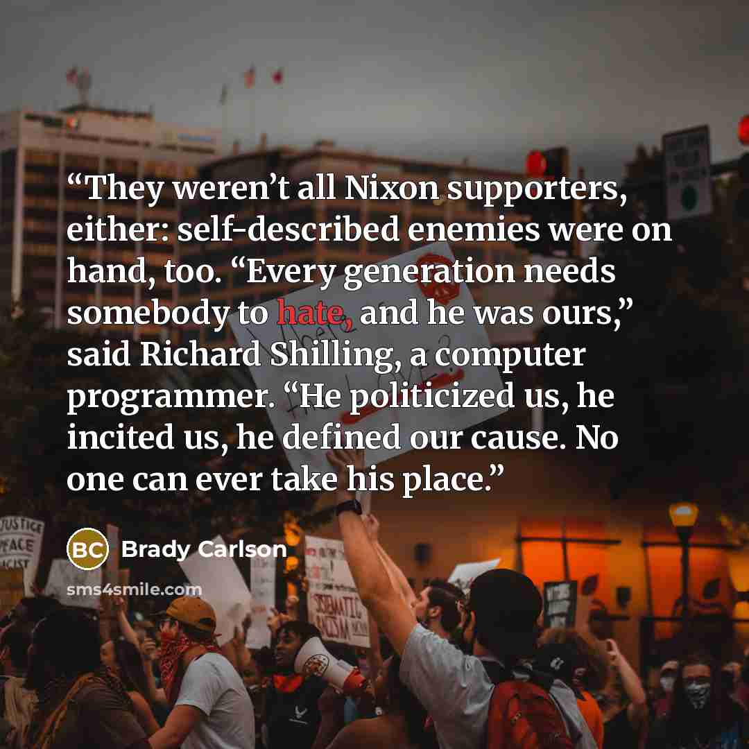 “They weren’t all Nixon supporters, either: self-described enemies were on hand, too. “Every generation needs somebody to hate, and he was ours,” said Richard Shilling, a computer programmer. “He politicized us, he incited us, he defined our cause. No one can ever take his place.” quote by Brady Carlson