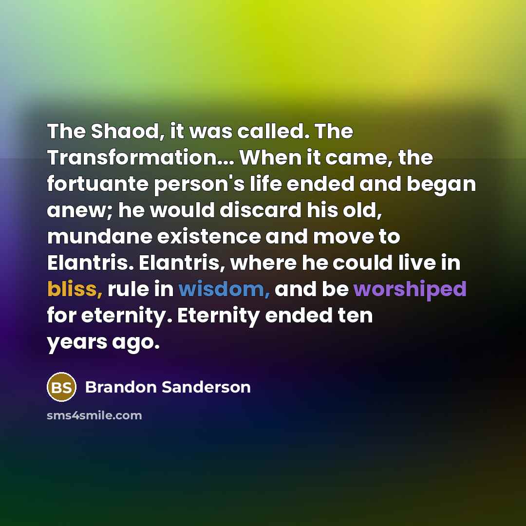 “The Shaod, it was called. The Transformation... When it came, the fortuante person's life ended and began anew; he would discard his old, mundane existence and move to Elantris. Elantris, where he could live in bliss, rule in wisdom, and be worshiped for eternity. Eternity ended ten years ago.” quote by Brandon Sanderson