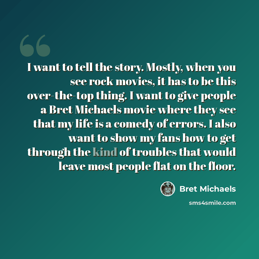“I want to tell the story. Mostly, when you see rock movies, it has to be this over-the-top thing. I want to give people a Bret Michaels movie where they see that my life is a comedy of errors. I also want to show my fans how to get through the kind of troubles that would leave most people flat on…” quote by Bret Michaels
