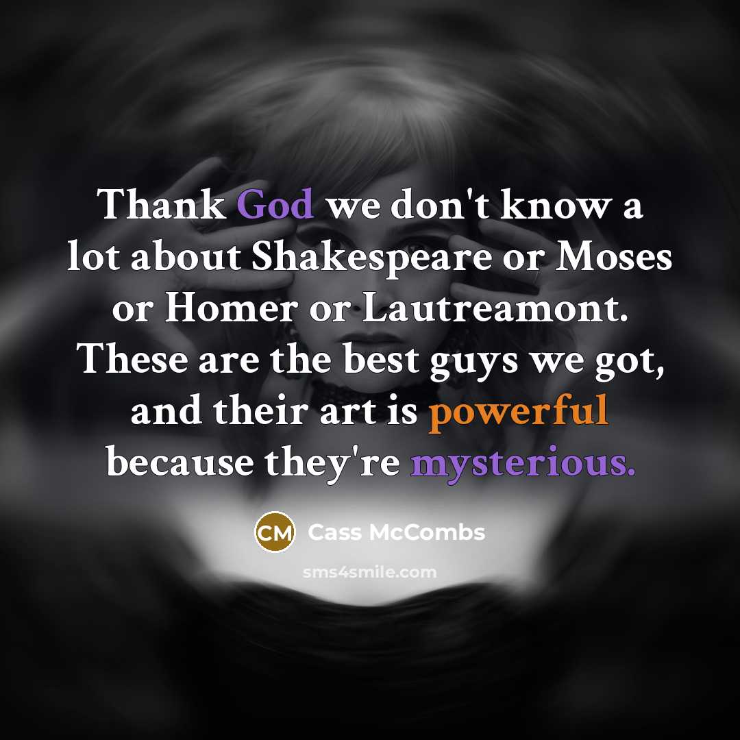 “Thank God we don't know a lot about Shakespeare or Moses or Homer or Lautreamont. These are the best guys we got, and their art is powerful because they're mysterious.” quote by Cass McCombs
