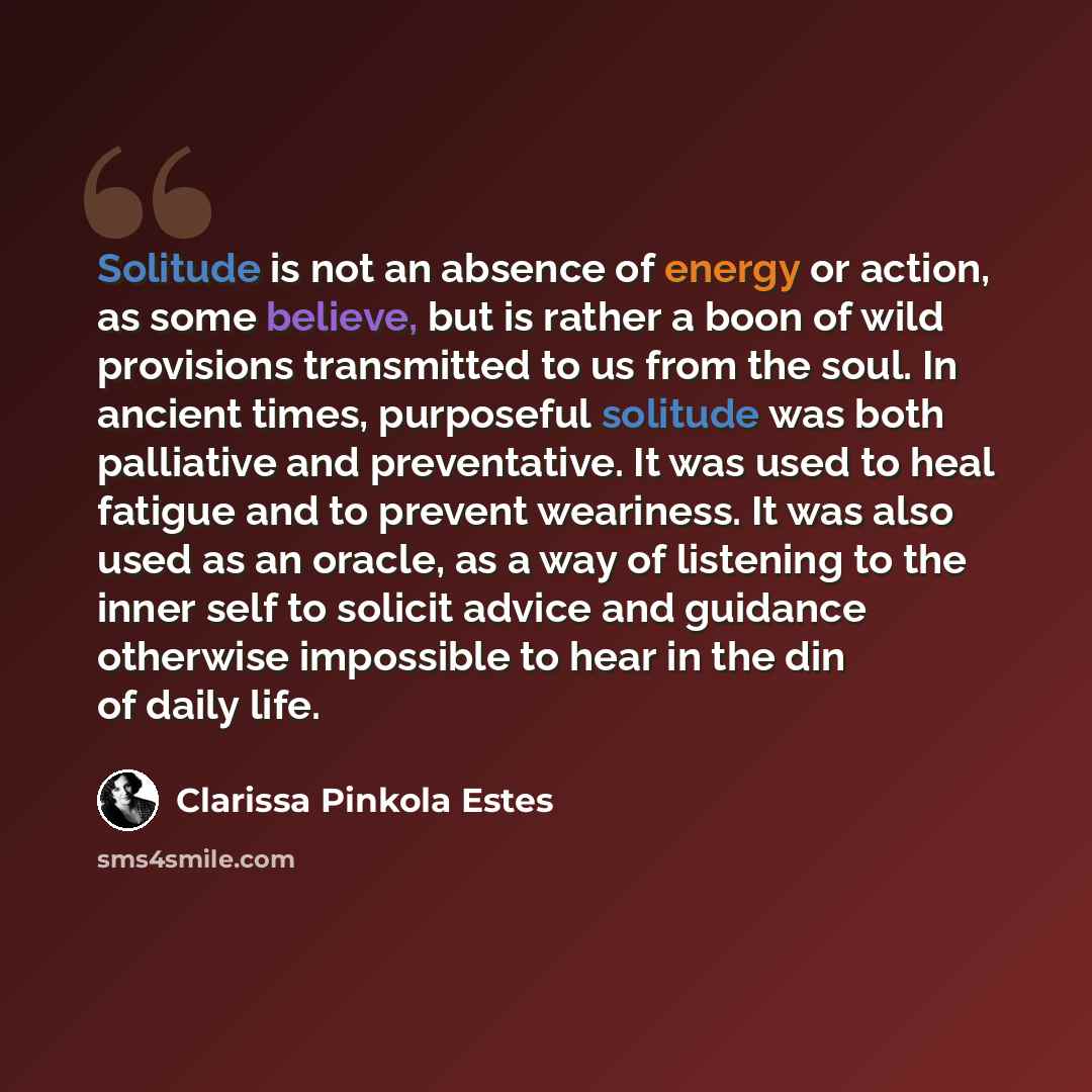 “Solitude is not an absence of energy or action, as some believe, but is rather a boon of wild provisions transmitted to us from the soul. In ancient times, purposeful solitude was both palliative and preventative. It was used to heal fatigue and to prevent weariness. It was also used as an oracle…” quote by Clarissa Pinkola Estes