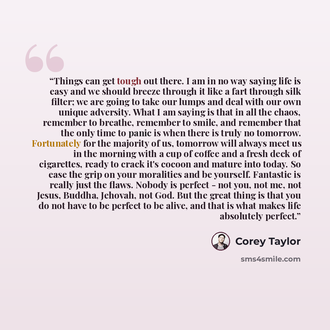 “Things can get tough out there. I am in no way saying life is easy and we should breeze through it like a fart through silk filter; we are going to take our lumps and deal with our own unique adversity. What I am saying is that in all the chaos, remember to breathe, remember to smile, and remember…” quote by Corey Taylor
