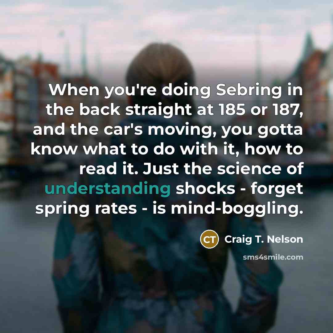 “When you're doing Sebring in the back straight at 185 or 187, and the car's moving, you gotta know what to do with it, how to read it. Just the science of understanding shocks - forget spring rates - is mind-boggling.” quote by Craig T. Nelson