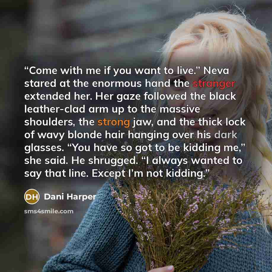 “Come with me if you want to live.” Neva stared at the enormous hand the stranger extended her. Her gaze followed the black leather-clad arm up to the massive shoulders, the strong jaw, and the thick lock of wavy blonde hair hanging over his dark glasses. “You have so got to be kidding me,” she…” quote by Dani Harper