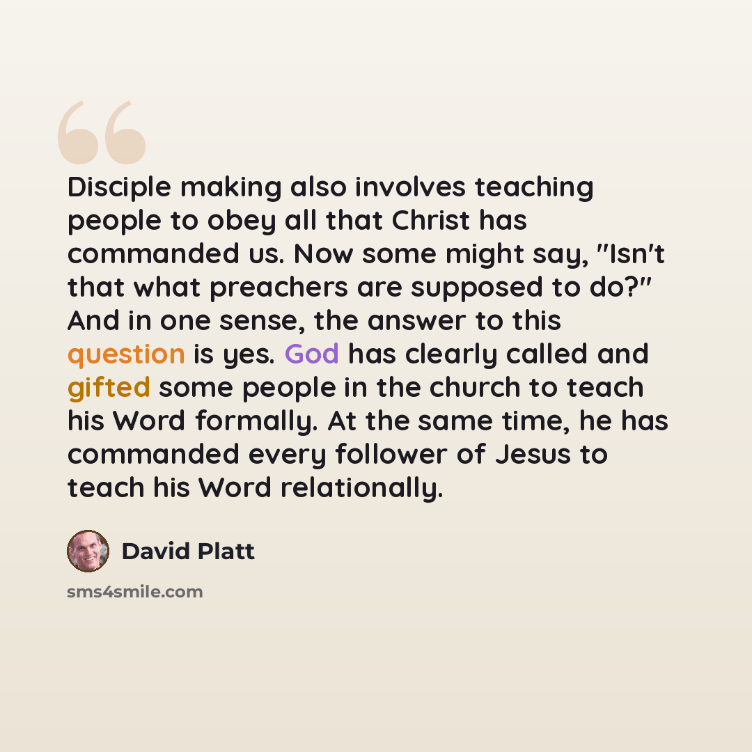 “Disciple making also involves teaching people to obey all that Christ has commanded us. Now some might say, "Isn't that what preachers are supposed to do?" And in one sense, the answer to this question is yes. God has clearly called and gifted some people in the church to teach his Word formally…” quote by David Platt
