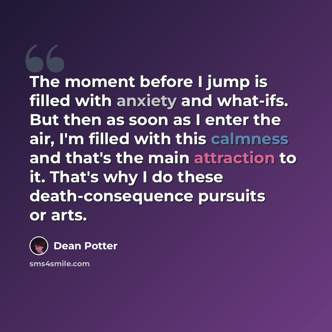 “The moment before I jump is filled with anxiety and what-ifs. But then as soon as I enter the air, I'm filled with this calmness and that's the main attraction to it. That's why I do these death-consequence pursuits or arts.” quote by Dean Potter