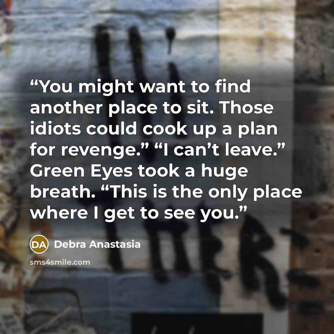 “You might want to find another place to sit. Those idiots could cook up a plan for revenge.” “I can’t leave.” Green Eyes took a huge breath. “This is the only place where I get to see you.” quote by Debra Anastasia