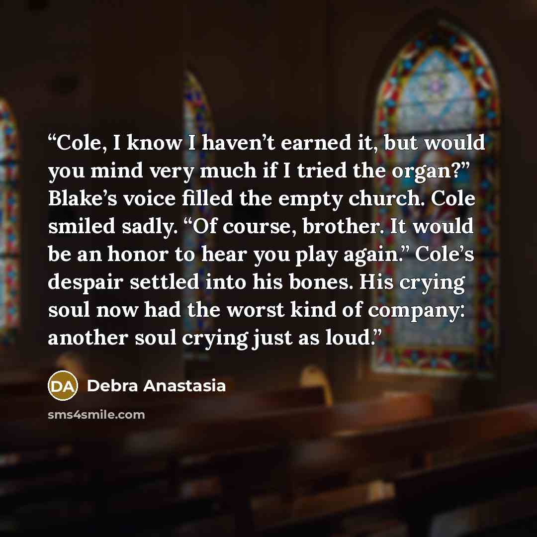 “Cole, I know I haven’t earned it, but would you mind very much if I tried the organ?” Blake’s voice filled the empty church. Cole smiled sadly. “Of course, brother. It would be an honor to hear you play again.” Cole’s despair settled into his bones. His crying soul now had the worst kind of…” quote by Debra Anastasia