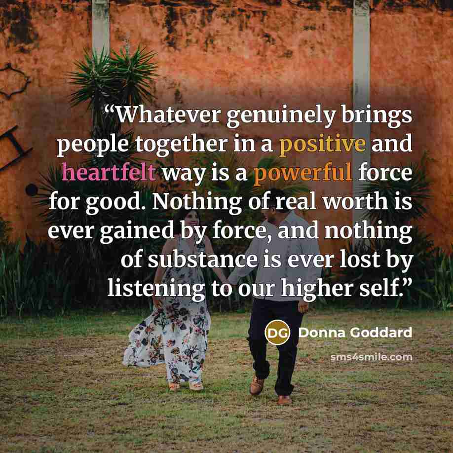 “Whatever genuinely brings people together in a positive and heartfelt way is a powerful force for good. Nothing of real worth is ever gained by force, and nothing of substance is ever lost by listening to our higher self.” quote by Donna Goddard