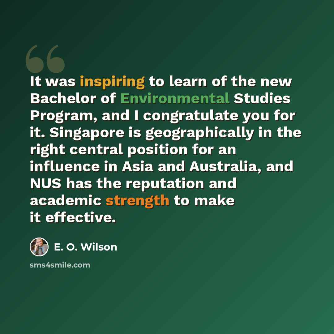 “It was inspiring to learn of the new Bachelor of Environmental Studies Program, and I congratulate you for it. Singapore is geographically in the right central position for an influence in Asia and Australia, and NUS has the reputation and academic strength to make it effective.” quote by E. O. Wilson