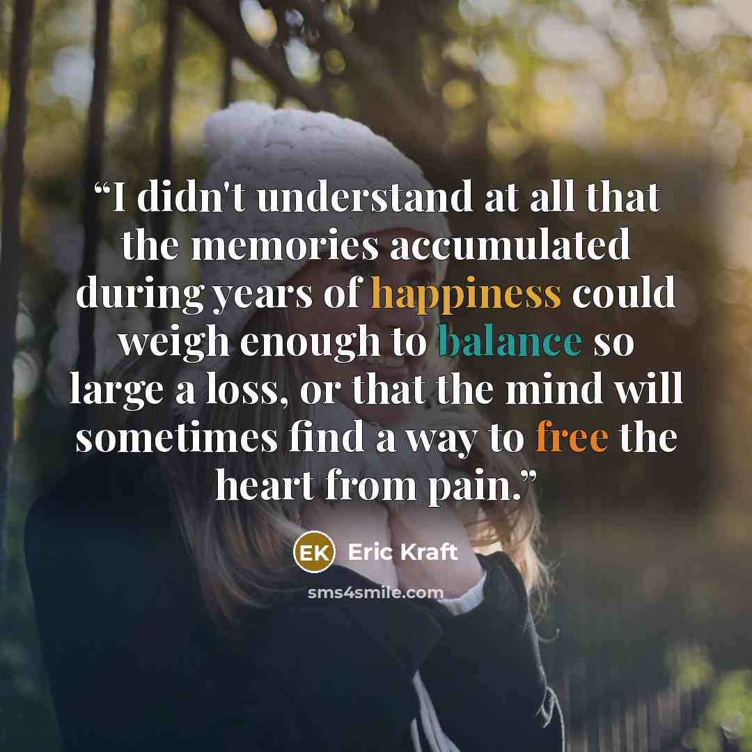 “I didn't understand at all that the memories accumulated during years of happiness could weigh enough to balance so large a loss, or that the mind will sometimes find a way to free the heart from pain.” quote by Eric Kraft