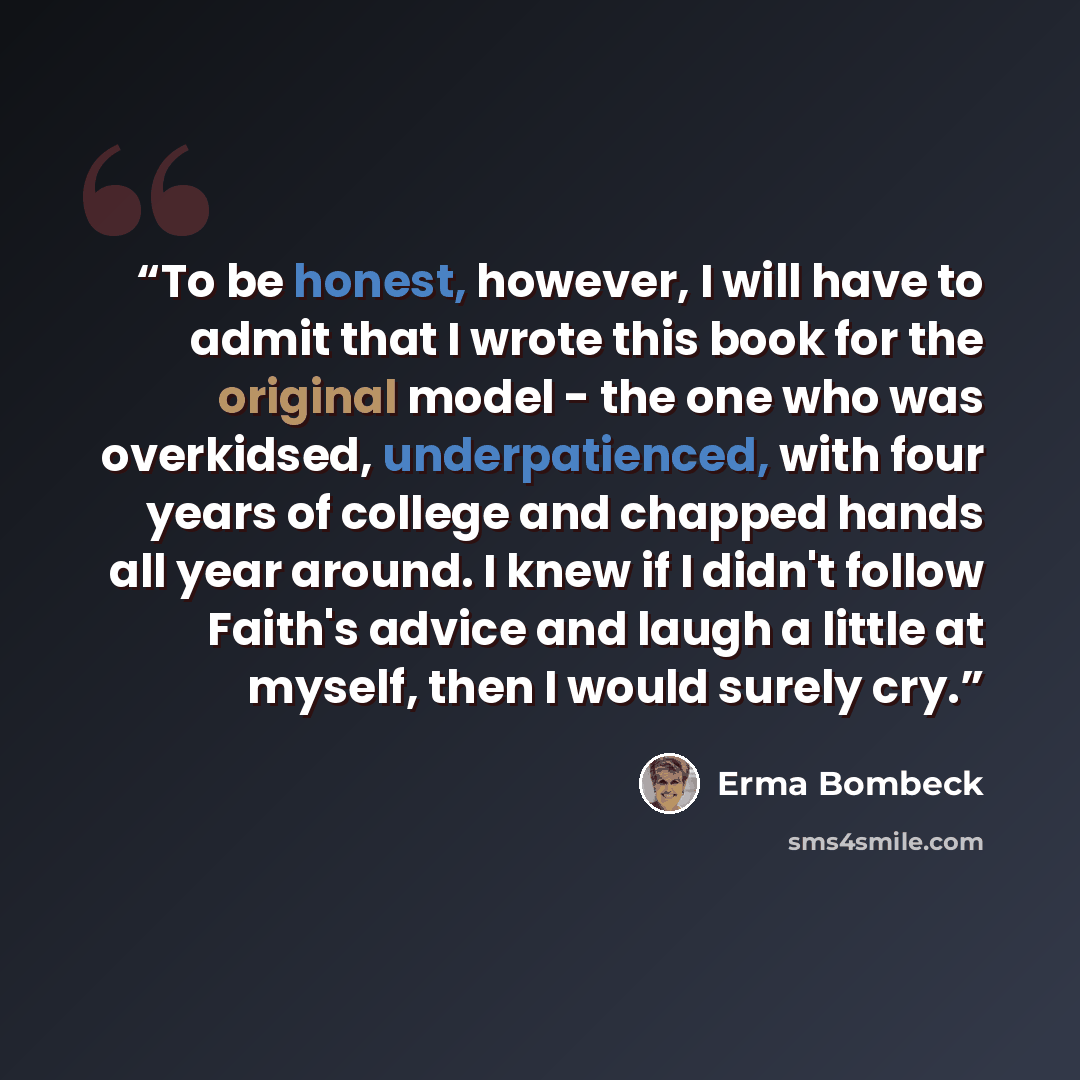 “To be honest, however, I will have to admit that I wrote this book for the original model - the one who was overkidsed, underpatienced, with four years of college and chapped hands all year around. I knew if I didn't follow Faith's advice and laugh a little at myself, then I would surely cry.” quote by Erma Bombeck