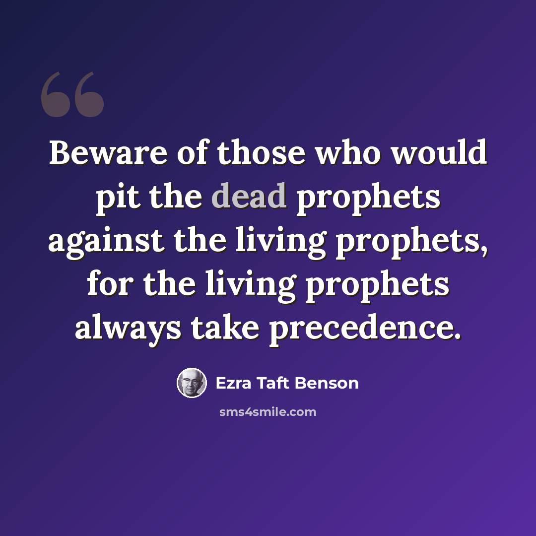 “Beware of those who would pit the dead prophets against the living prophets, for the living prophets always take precedence.” quote by Ezra Taft Benson