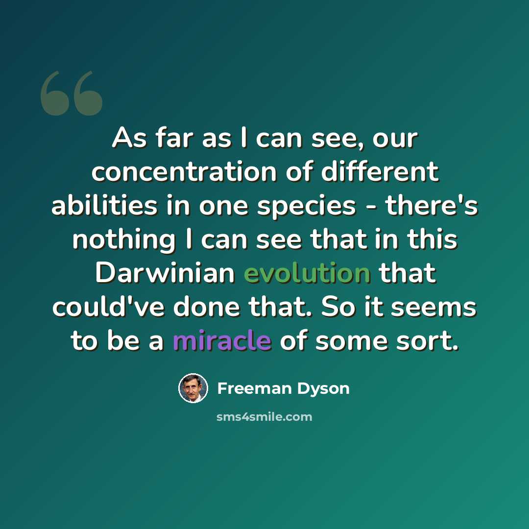 “As far as I can see, our concentration of different abilities in one species - there's nothing I can see that in this Darwinian evolution that could've done that. So it seems to be a miracle of some sort.” quote by Freeman Dyson