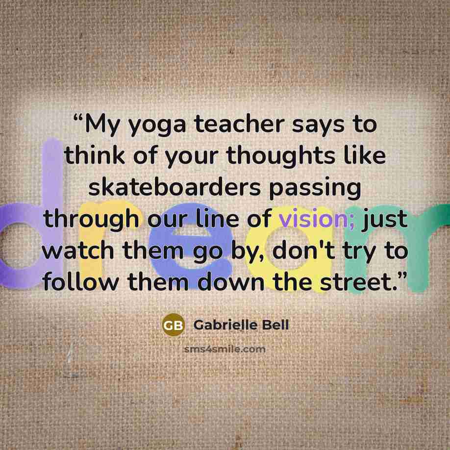 “My yoga teacher says to think of your thoughts like skateboarders passing through our line of vision; just watch them go by, don't try to follow them down the street.” quote by Gabrielle Bell