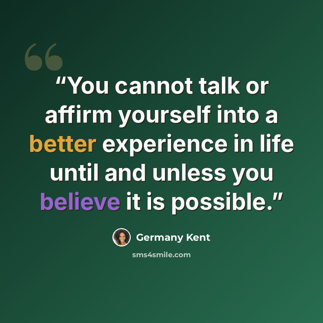 “You cannot talk or affirm yourself into a better experience in life until and unless you believe it is possible.” quote by Germany Kent