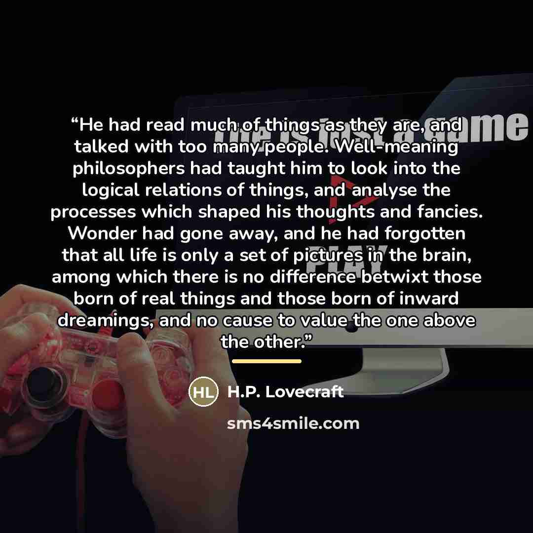 “He had read much of things as they are, and talked with too many people. Well-meaning philosophers had taught him to look into the logical relations of things, and analyse the processes which shaped his thoughts and fancies. Wonder had gone away, and he had forgotten that all life is only a set of…” quote by H.P. Lovecraft