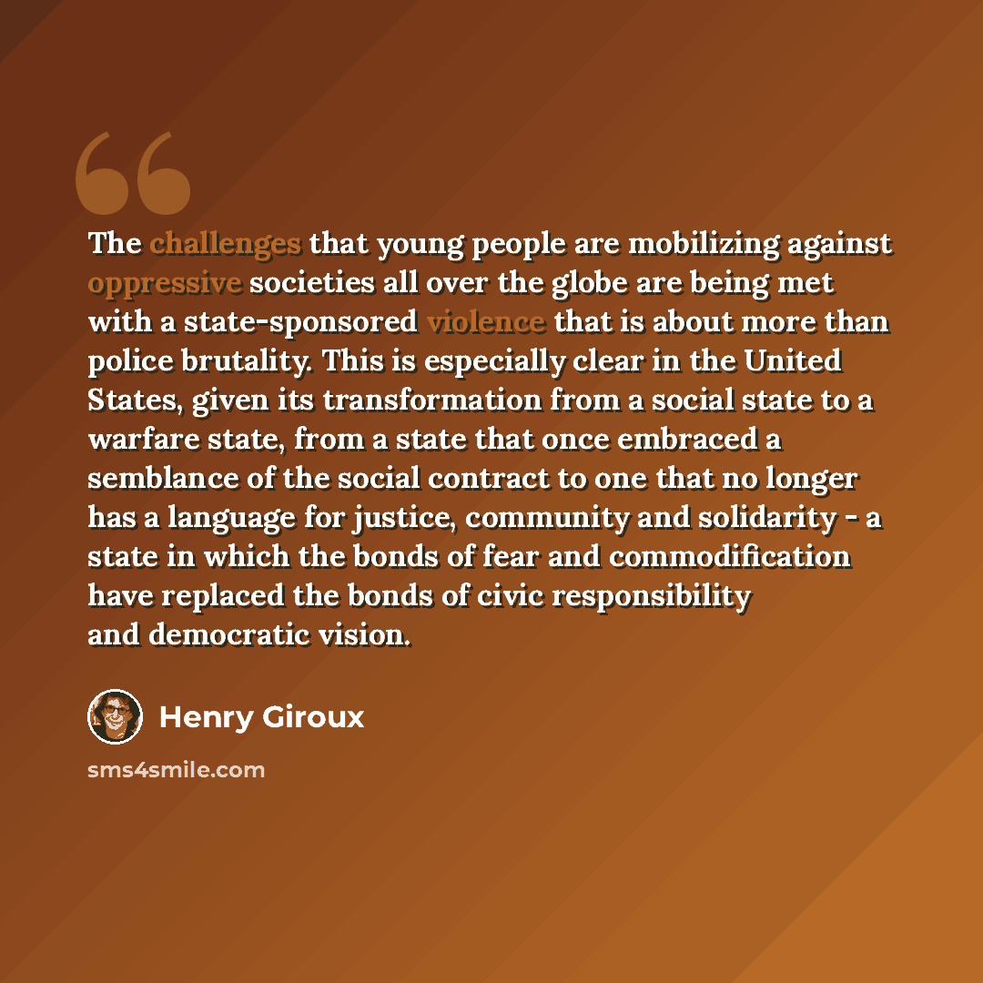 “The challenges that young people are mobilizing against oppressive societies all over the globe are being met with a state-sponsored violence that is about more than police brutality. This is especially clear in the United States, given its transformation from a social state to a warfare state…” quote by Henry Giroux