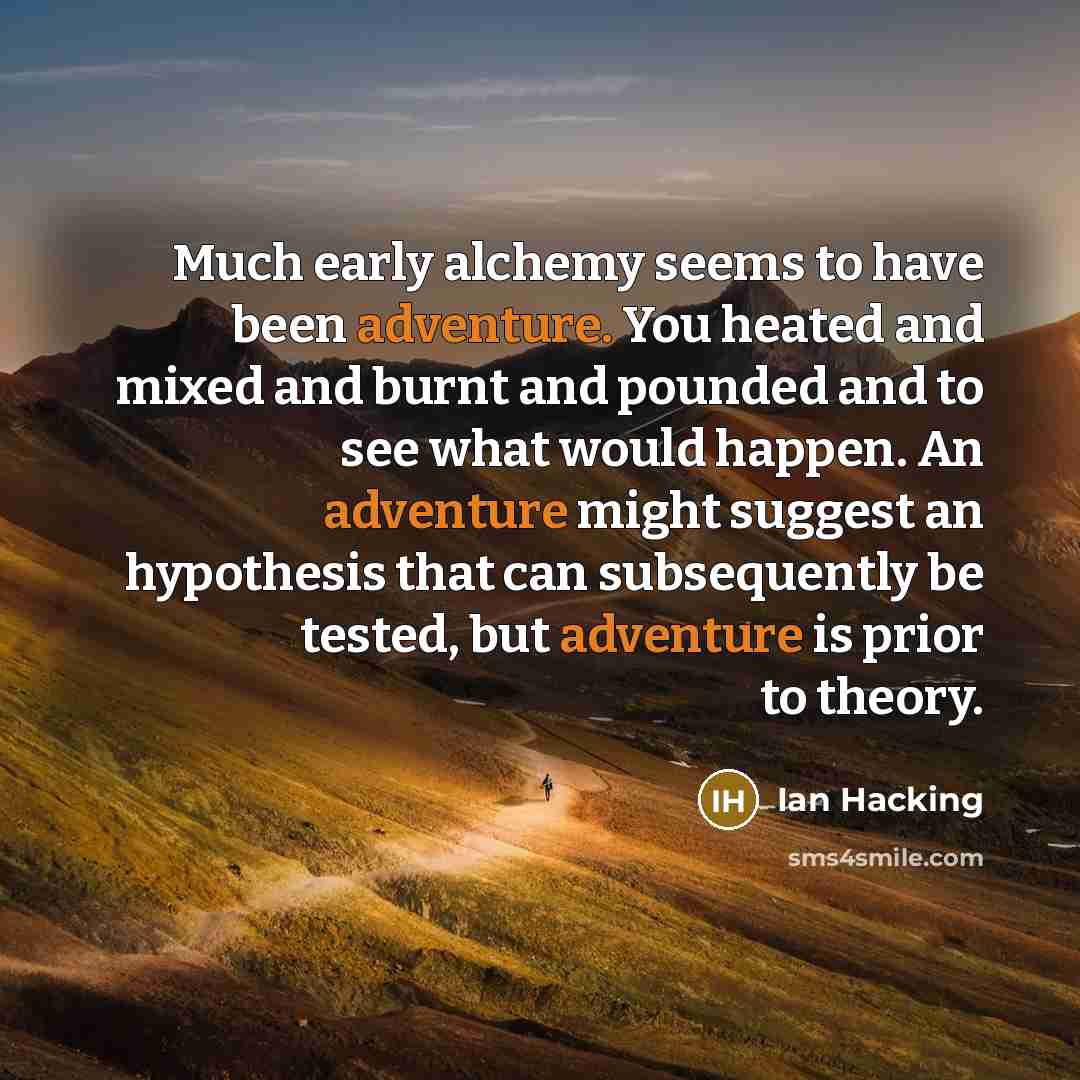 “Much early alchemy seems to have been adventure. You heated and mixed and burnt and pounded and to see what would happen. An adventure might suggest an hypothesis that can subsequently be tested, but adventure is prior to theory.” quote by Ian Hacking