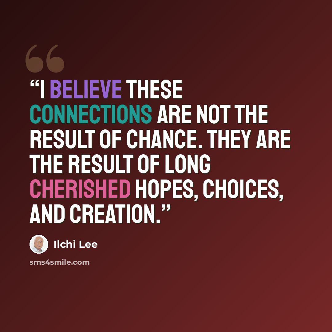 “I believe these connections are not the result of chance. They are the result of long cherished hopes, choices, and creation.” quote by Ilchi Lee