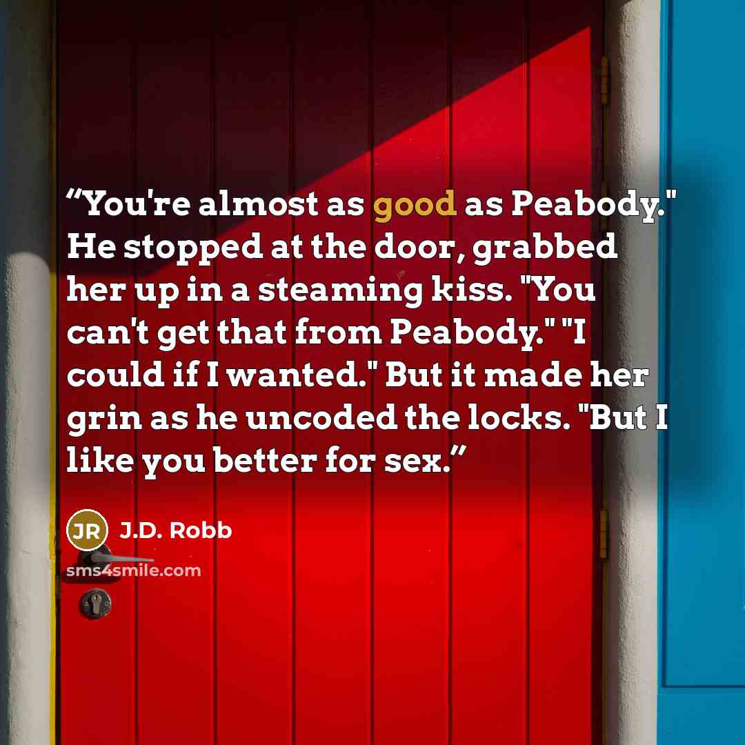 “You're almost as good as Peabody." He stopped at the door, grabbed her up in a steaming kiss. "You can't get that from Peabody." "I could if I wanted." But it made her grin as he uncoded the locks. "But I like you better for sex.” quote by J.D. Robb