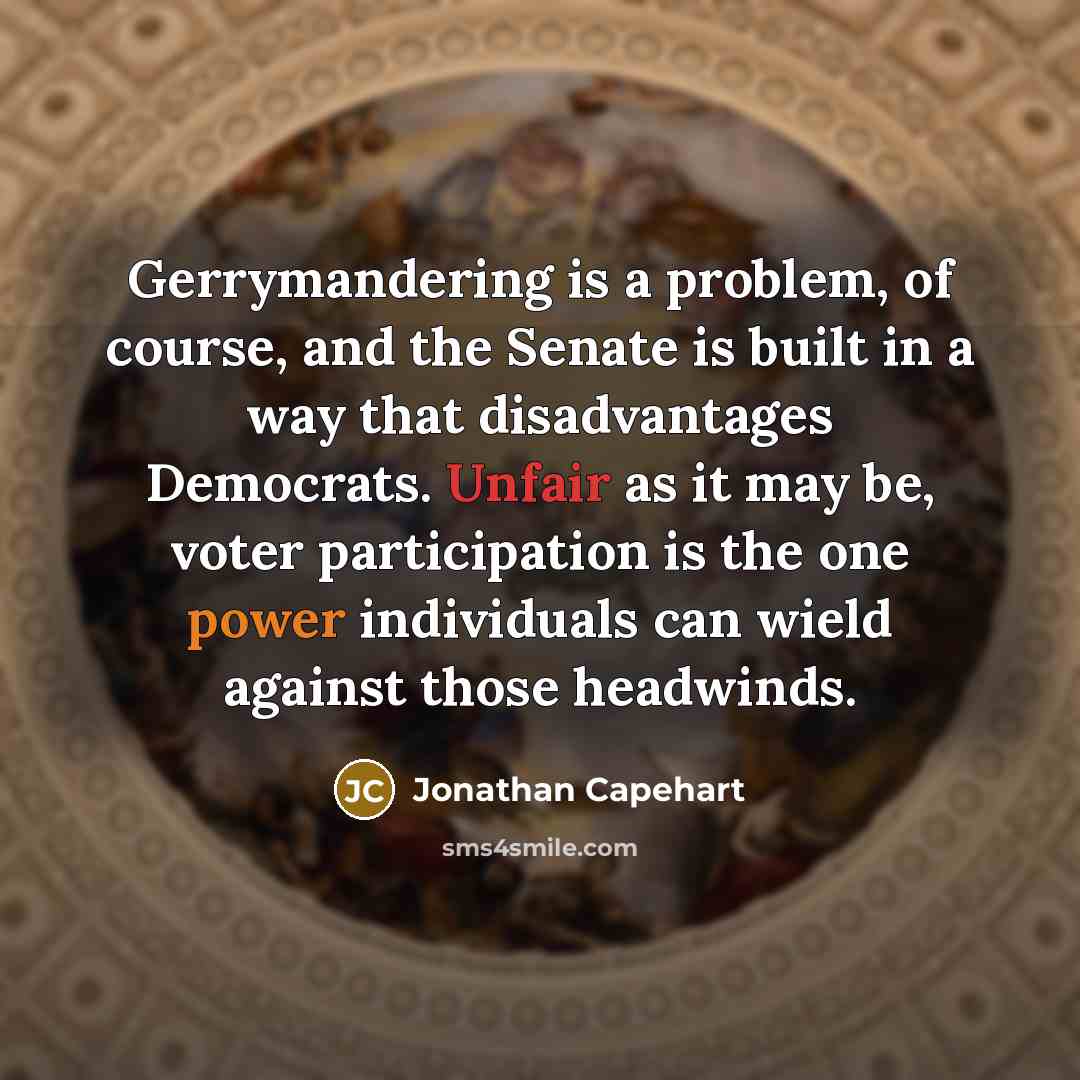 “Gerrymandering is a problem, of course, and the Senate is built in a way that disadvantages Democrats. Unfair as it may be, voter participation is the one power individuals can wield against those headwinds.” quote by Jonathan Capehart