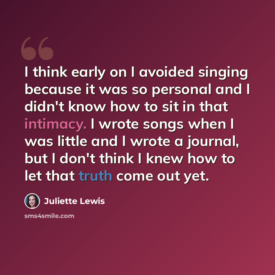 “I think early on I avoided singing because it was so personal and I didn't know how to sit in that intimacy. I wrote songs when I was little and I wrote a journal, but I don't think I knew how to let that truth come out yet.” quote by Juliette Lewis