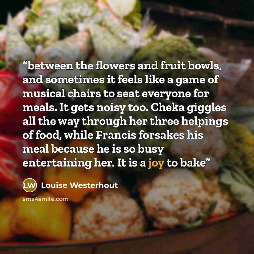 “between the flowers and fruit bowls, and sometimes it feels like a game of musical chairs to seat everyone for meals. It gets noisy too. Cheka giggles all the way through her three helpings of food, while Francis forsakes his meal because he is so busy entertaining her. It is a joy to bake” quote by Louise Westerhout