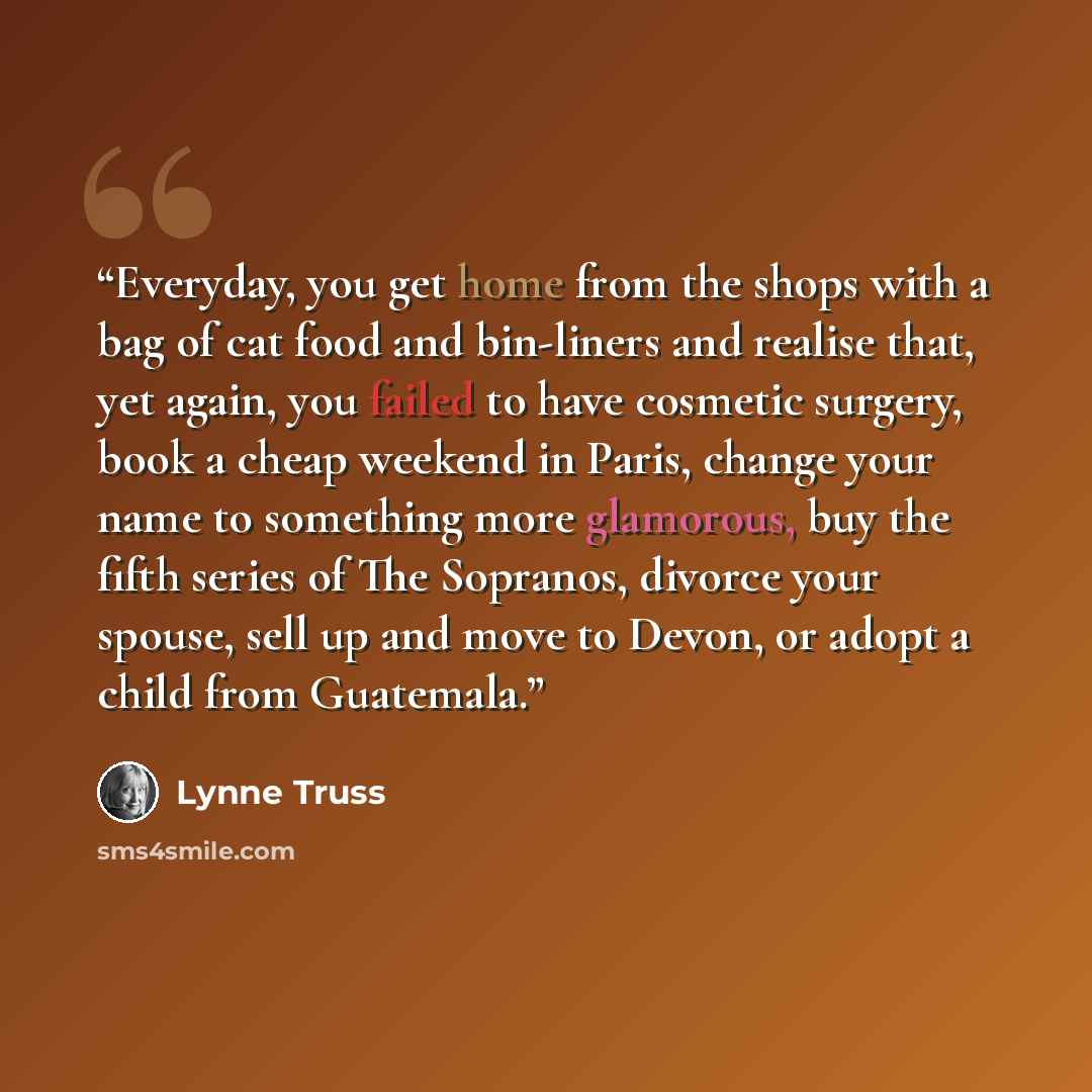 “Everyday, you get home from the shops with a bag of cat food and bin-liners and realise that, yet again, you failed to have cosmetic surgery, book a cheap weekend in Paris, change your name to something more glamorous, buy the fifth series of The Sopranos, divorce your spouse, sell up and move to…” quote by Lynne Truss