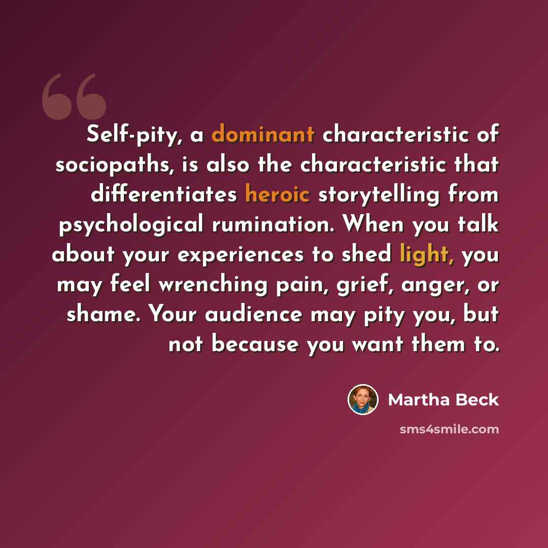 “Self-pity, a dominant characteristic of sociopaths, is also the characteristic that differentiates heroic storytelling from psychological rumination. When you talk about your experiences to shed light, you may feel wrenching pain, grief, anger, or shame. Your audience may pity you, but not because…” quote by Martha Beck