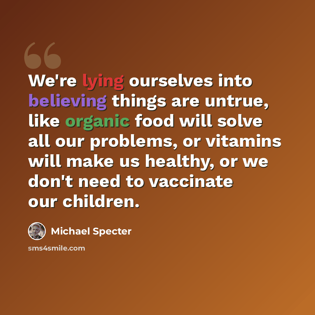 “We're lying ourselves into believing things are untrue, like organic food will solve all our problems, or vitamins will make us healthy, or we don't need to vaccinate our children.” quote by Michael Specter