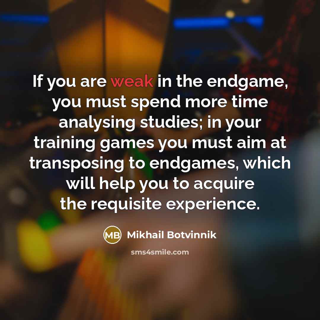 “If you are weak in the endgame, you must spend more time analysing studies; in your training games you must aim at transposing to endgames, which will help you to acquire the requisite experience.” quote by Mikhail Botvinnik