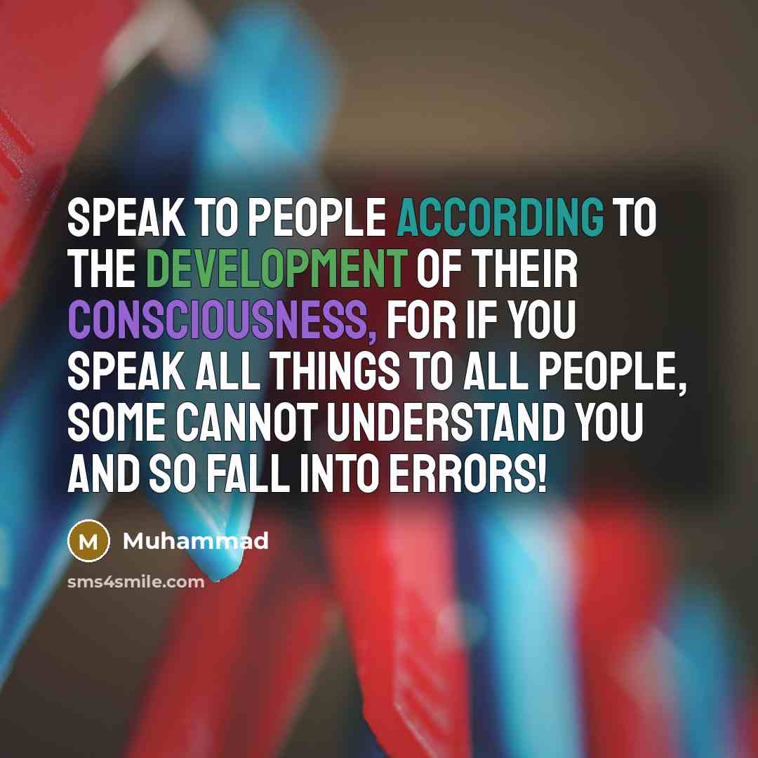 “Speak to people according to the development of their consciousness, for if you speak all things to all people, some cannot understand you and so fall into errors!” quote by Muhammad