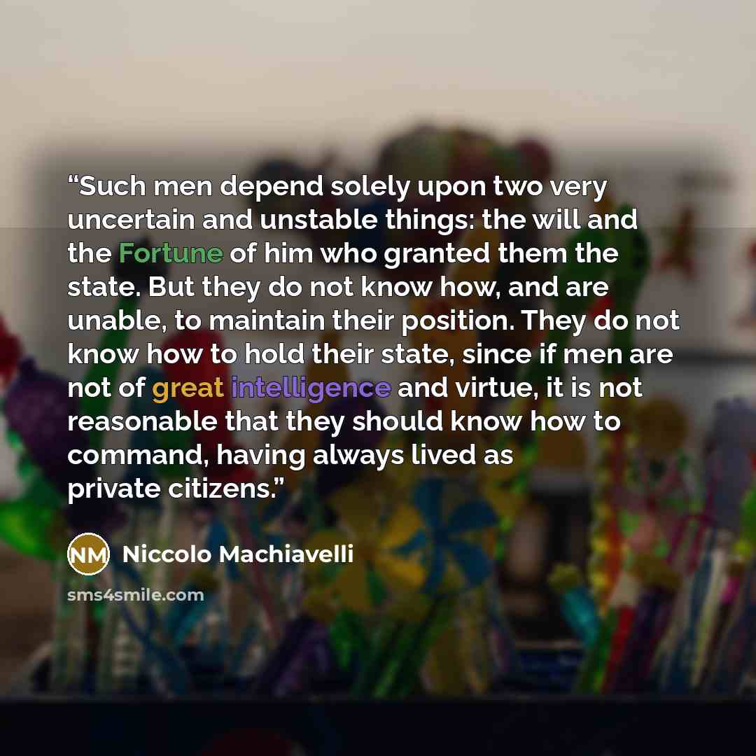 “Such men depend solely upon two very uncertain and unstable things: the will and the Fortune of him who granted them the state. But they do not know how, and are unable, to maintain their position. They do not know how to hold their state, since if men are not of great intelligence and virtue, it…” quote by Niccolò Machiavelli