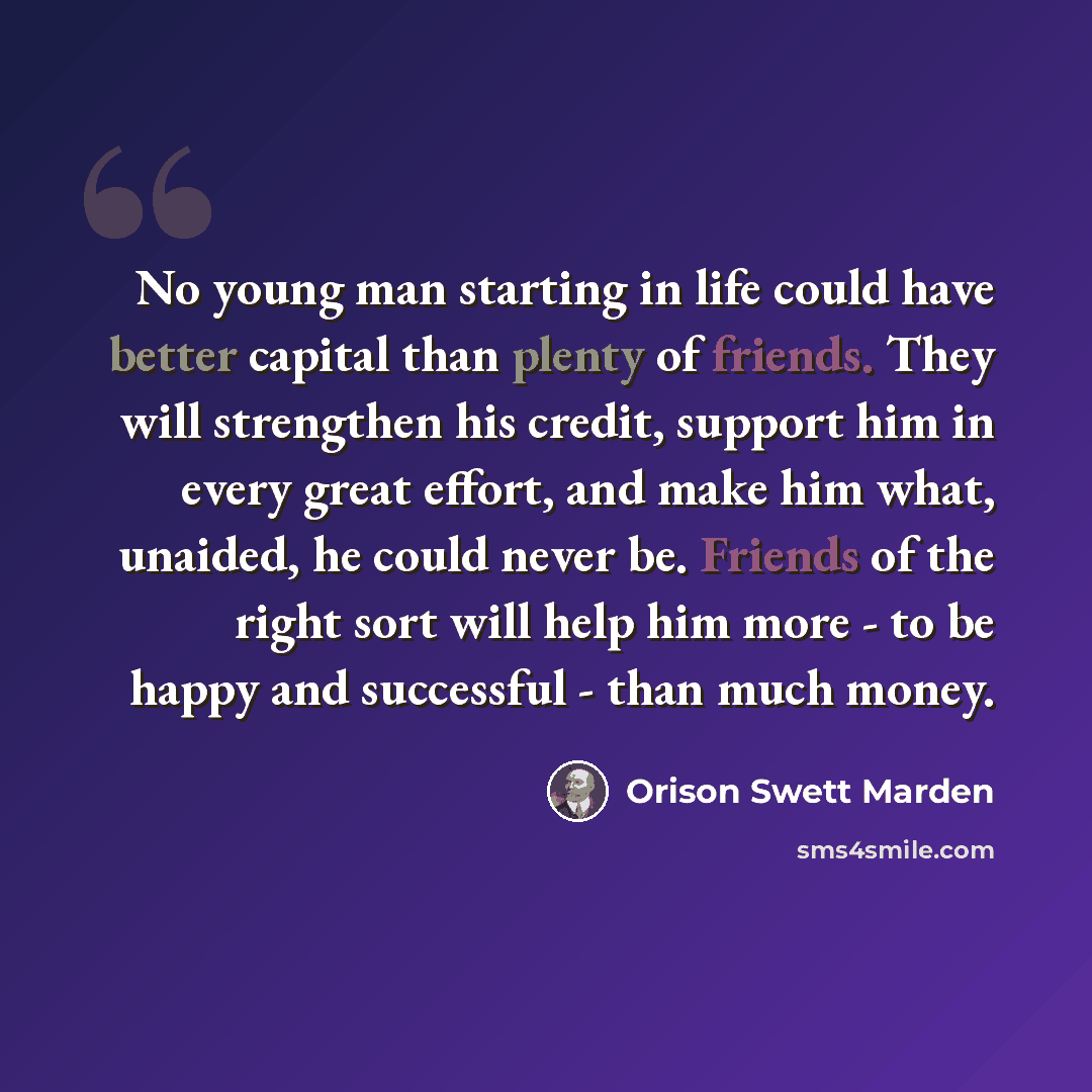 “No young man starting in life could have better capital than plenty of friends. They will strengthen his credit, support him in every great effort, and make him what, unaided, he could never be. Friends of the right sort will help him more - to be happy and successful - than much money.” quote by Orison Swett Marden