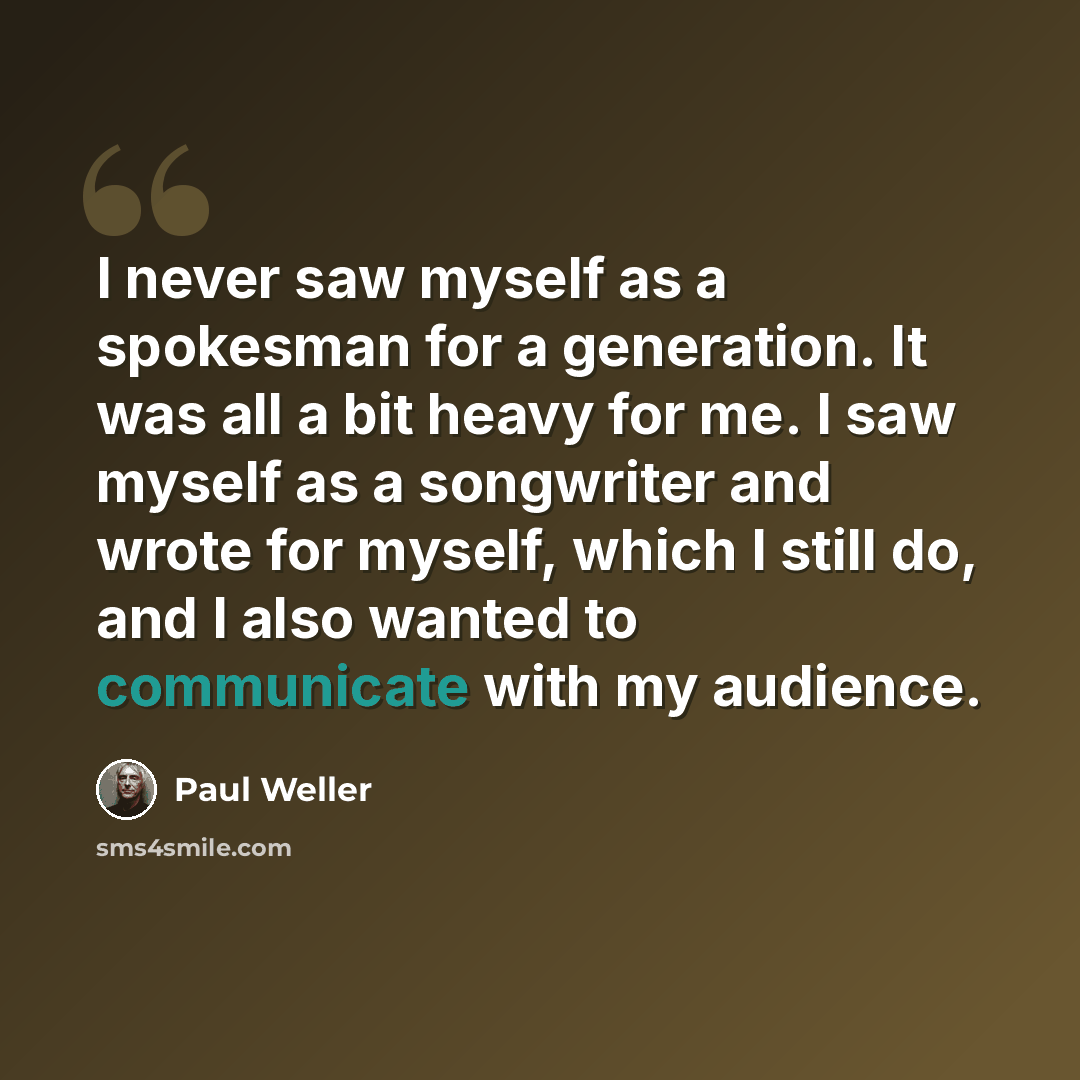 “I never saw myself as a spokesman for a generation. It was all a bit heavy for me. I saw myself as a songwriter and wrote for myself, which I still do, and I also wanted to communicate with my audience.” quote by Paul Weller