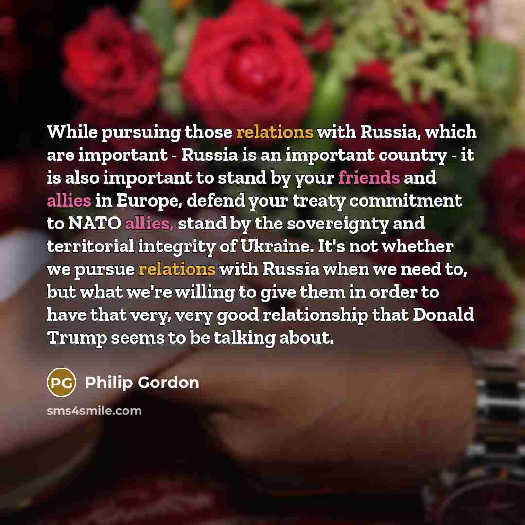 “While pursuing those relations with Russia, which are important - Russia is an important country - it is also important to stand by your friends and allies in Europe, defend your treaty commitment to NATO allies, stand by the sovereignty and territorial integrity of Ukraine. It's not whether we…” quote by Philip Gordon