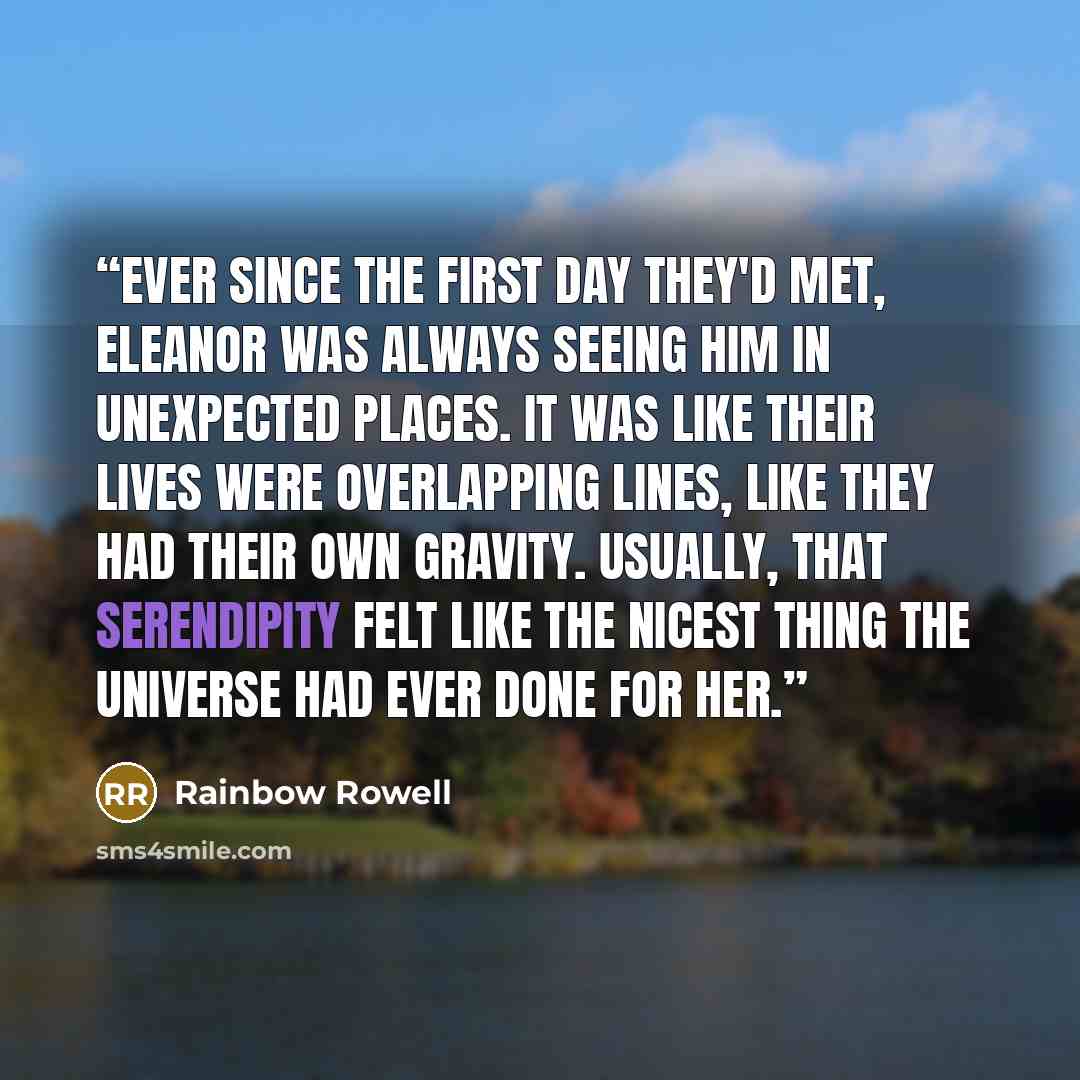 “Ever since the first day they'd met, Eleanor was always seeing him in unexpected places. It was like their lives were overlapping lines, like they had their own gravity. Usually, that serendipity felt like the nicest thing the universe had ever done for her.” quote by Rainbow Rowell