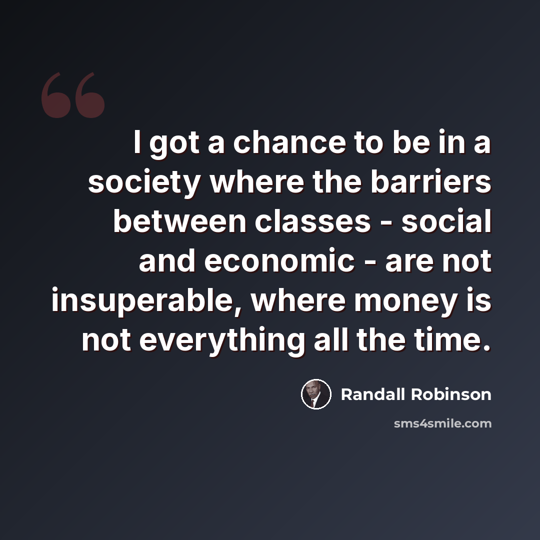 “I got a chance to be in a society where the barriers between classes - social and economic - are not insuperable, where money is not everything all the time.” quote by Randall Robinson