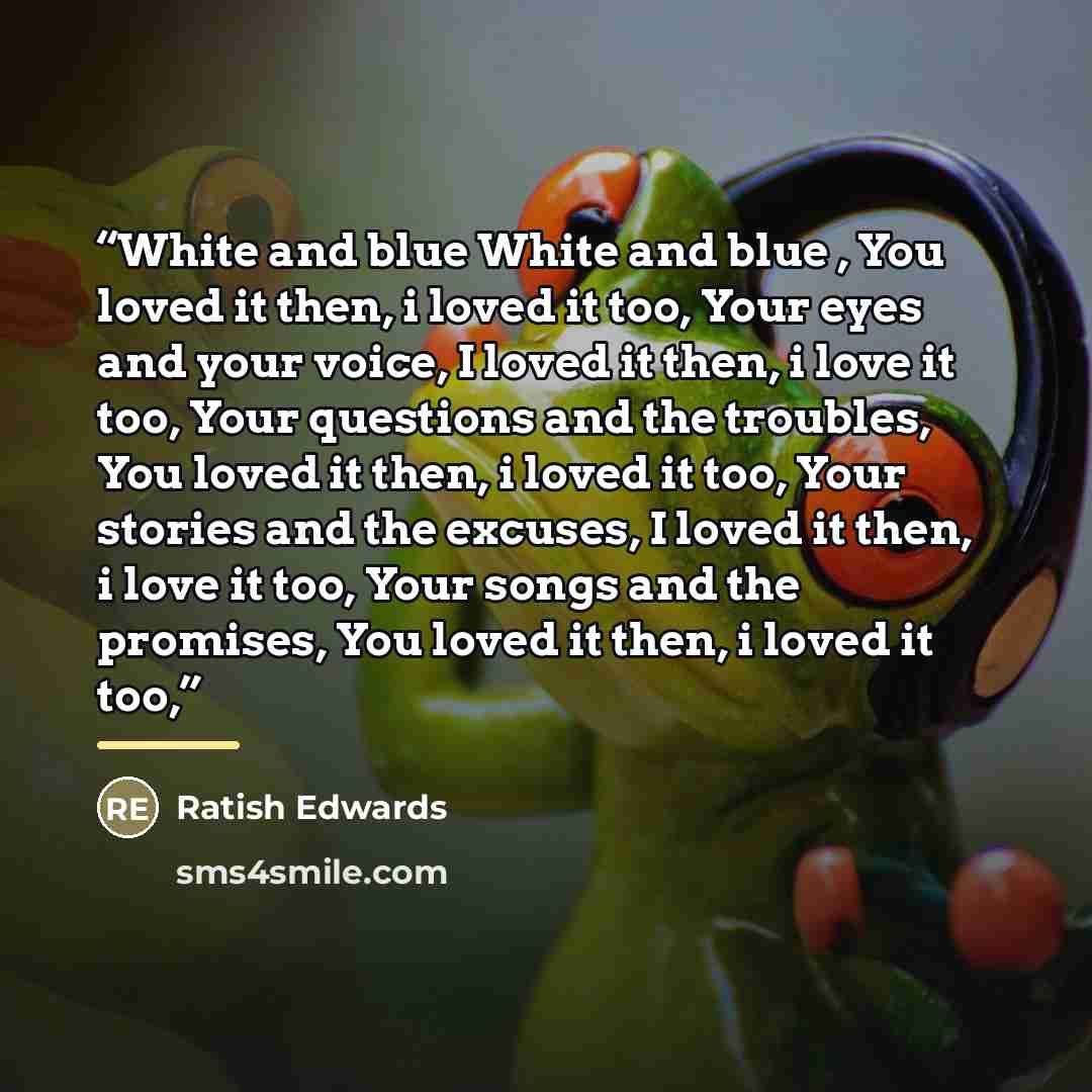 “White and blue White and blue , You loved it then, i loved it too, Your eyes and your voice, I loved it then, i love it too, Your questions and the troubles, You loved it then, i loved it too, Your stories and the excuses, I loved it then, i love it too, Your songs and the promises, You loved it…” quote by Ratish Edwards