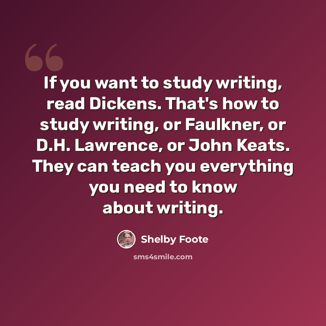 “If you want to study writing, read Dickens. That's how to study writing, or Faulkner, or D.H. Lawrence, or John Keats. They can teach you everything you need to know about writing.” quote by Shelby Foote